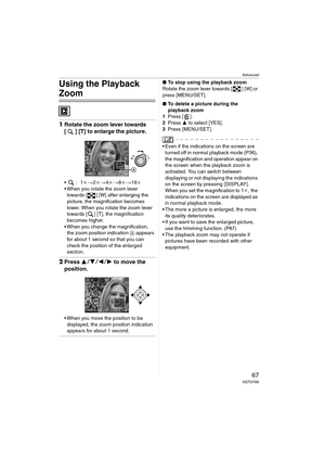 Page 67Advanced
67VQT0Y69
Using the Playback 
Zoom
1Rotate the zoom lever towards 
[ ] [T] to enlarge the picture.
:1k>2k>4k>8k>16k
 When you rotate the zoom lever 
towards [ ] [W] after enlarging the 
picture, the magnification becomes 
lower. When you rotate the zoom lever 
towards [ ] [T], the magnification 
becomes higher.
 When you change the magnification, 
the zoom position indication A appears 
for about 1 second so that you can 
check the position of the enlarged 
section.
2Press 3421 to move the...