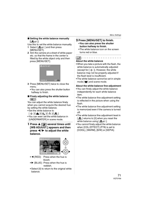 Page 71Menu Settings
71VQT0Y69
∫Setting the white balance manually 
[]
Use this to set the white balance manually.
1Select [ ] and then press 
[MENU/SET].
2Aim the camera at a sheet of white paper 
etc. so that the frame in the center is 
filled by the white object only and then 
press [MENU/SET].
3Press [MENU/SET] twice to close the 
menu.
 You can also press the shutter button 
halfway to finish.
∫Finely adjusting the white balance 
[]
You can adjust the white balance finely 
when you cannot acquire the...