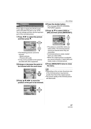 Page 87Menu Settings
87VQT0Y69
Press [ ] to display the [PLAY] mode 
menu and select the item to set. (P79)
You can enlarge and then clip the important 
part of the recorded picture.
1Press 21 to select the picture 
and then press 4.
 The following pictures cannot be 
trimmed.
– Motion pictures
– Pictures with audio
 It may not be possible to trim pictures 
recorded with other equipment.
2Enlarge or decrease the parts to 
be trimmed with the zoom lever.
3Press 3/4/2/1 to move the 
position of the part to be...