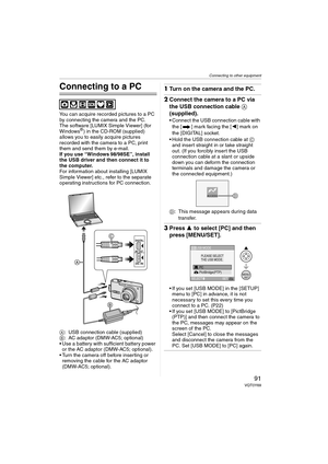 Page 91Connecting to other equipment
91VQT0Y69
Connecting to other equipment
Connecting to a PC
You can acquire recorded pictures to a PC 
by connecting the camera and the PC.
The software [LUMIX Simple Viewer] (for 
Windows
®) in the CD-ROM (supplied) 
allows you to easily acquire pictures 
recorded with the camera to a PC, print 
them and send them by e-mail.
If you use “Windows
 98/98SE”, install 
the USB driver and then connect it to 
the computer.
For information about installing [LUMIX 
Simple Viewer]...