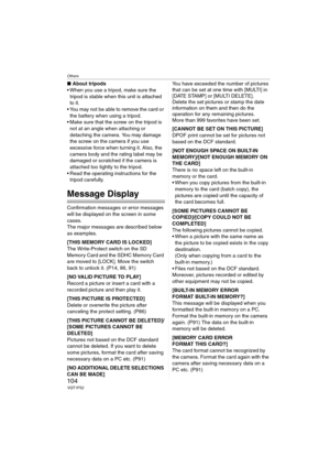 Page 104Others
104VQT1F52
∫About tripods
 When you use a tripod, make sure the 
tripod is stable when this unit is attached 
to it.
 You may not be able to remove the card or 
the battery when using a tripod.
 Make sure that the screw on the tripod is 
not at an angle when attaching or 
detaching the camera. You may damage 
the screw on the camera if you use 
excessive force when turning it. Also, the 
camera body and the rating label may be 
damaged or scratched if the camera is 
attached too tightly to the...