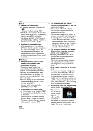 Page 108Others
108VQT1F52
∫Flash
1: The flash is not activated.
 Is the flash setting set to Forced OFF 
[]?
– Change the flash setting. (P37)
 The flash is not activated when motion 
picture mode [ ] (P54), [SCENERY], 
[NIGHT SCENERY], [SUNSET], 
[HI-SPEED BURST], [STARRY SKY], 
[FIREWORKS] or [AERIAL PHOTO] in 
scene mode is selected. (P46)
2: The flash is activated 2 times.
 When you select red-eye reduction 
(P37), the flash is activated once before 
the actual recording to reduce the 
red-eye phenomenon...