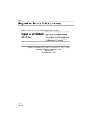 Page 120Others
120VQT1F52
Request for Service Notice (For USA Only)
Mail this completed form and your Proof of Purchase along with your unit to:  
Panasonic Camera and Digital Service Center  
1590 Touhy Ave.  
Elk Grove Village, IL 60007 
Request for Service Notice:
(USA Only)   
Please photocopy this form when making a request for service notice.
In the unlikely event this product needs service.
Please include your proof of purchase.  
(Failure to do so will delay your repair.)
To further speed your repair,...