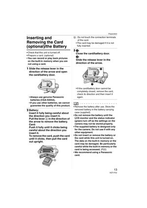 Page 13Preparation
13VQT1F52
Inserting and 
Removing the Card 
(optional)/the Battery
 Check that this unit is turned off.
 Prepare a card. (optional)
You can record or play back pictures 
on the built-in memory when you are 
not using a card.
1Slide the release lever in the 
direction of the arrow and open 
the card/battery door.
Always use genuine Panasonic 
batteries (CGA-S005A).
If you use other batteries, we cannot 
guarantee the quality of this product.
2Battery:
Insert it fully being careful about 
the...