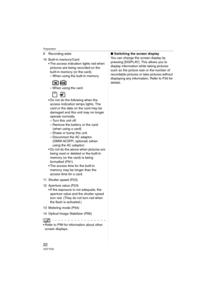 Page 22Preparation
22VQT1F52
9 Recording state
10 Built-in memory/Card
 The access indication lights red when 
pictures are being recorded on the 
built-in memory (or the card).
– When using the built-in memory
– When using the card
 Do not do the following when the 
access indication lamps lights. The 
card or the data on the card may be 
damaged and this unit may no longer 
operate normally.
– Turn this unit off.
– Remove the battery or the card. 
(when using a card)
– Shake or bump this unit.
– Disconnect...