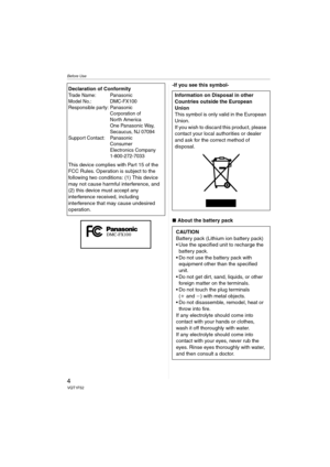 Page 4Before Use
4VQT1F52
-If you see this symbol-
∫About the battery pack Declaration of Conformity
Trade Name: Panasonic
Model No.: DMC-FX100
Responsible party: Panasonic
Corporation of 
North America 
One Panasonic Way, 
Secaucus, NJ 07094
Support Contact: Panasonic
Consumer 
Electronics Company 
1-800-272-7033
This device complies with Part 15 of the 
FCC Rules. Operation is subject to the 
following two conditions: (1) This device 
may not cause harmful interference, and 
(2) this device must accept any...