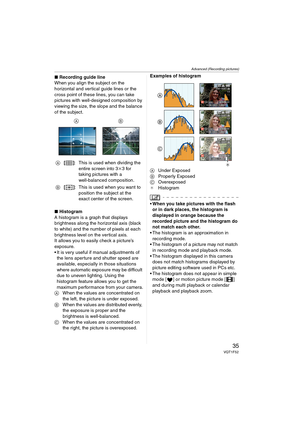 Page 35Advanced (Recording pictures)
35VQT1F52
∫Recording guide line
When you align the subject on the 
horizontal and vertical guide lines or the 
cross point of these lines, you can take 
pictures with well-designed composition by 
viewing the size, the slope and the balance 
of the subject.
∫Histogram
A histogram is a graph that displays 
brightness along the horizontal axis (black 
to white) and the number of pixels at each 
brightness level on the vertical axis.
It allows you to easily check a picture’s...