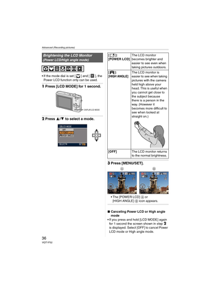 Page 36Advanced (Recording pictures)
36VQT1F52
 If the mode dial is set [ ] and [ ], the 
Power LCD function only can be used.
1Press [LCD MODE] for 1 second.
2Press 3/4 to select a mode.
3Press [MENU/SET].
 The [POWER LCD] A or 
[HIGH ANGLE] B icon appears.
∫Canceling Power LCD or High angle 
mode
 If you press and hold [LCD MODE] again 
for 1 second the screen shown in step 
2 
is displayed. Select [OFF] to cancel Power 
LCD mode or High angle mode.
Brightening the LCD Monitor
(Power LCD/High angle mode)...