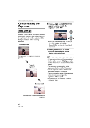 Page 42Advanced (Recording pictures)
42VQT1F52
Compensating the 
Exposure
Use this function when you cannot achieve 
appropriate exposure due to the difference 
in brightness between the subject and the 
background. Look at the following 
examples.
Compensate the exposure towards 
positive.
Compensate the exposure towards
negative.
1Press 3 [ ] until [EXPOSURE] 
appears, compensate the 
exposure with 2/1.
 You can compensate from [j2EV] to 
[i2 EV] in steps of [1/3 EV].
 Select [0 EV] to return to the original...