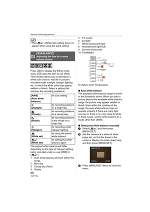 Page 60Advanced (Recording pictures)
60VQT1F52
 The [ ] (White Set) setting does not 
appear when using the quick setting.
Press [ ] to display the [REC] mode 
menu and select the item to set. (P59)
This function allows you to reproduce a 
white color close to real life in pictures 
recorded under sunlight, halogen lighting 
etc. in which the white color may appear 
reddish or bluish. Select a setting that 
matches the recording conditions.
The optimal white balance will differ 
depending on the type of halogen...