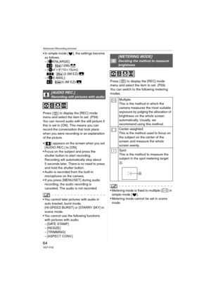 Page 64Advanced (Recording pictures)
64VQT1F52
 In simple mode [ ], the settings become 
as follows.
– [ ENLARGE]:
: (12M)/
–[ 4qk6q/10k15cm]:
: (2.5M EZ)/
–[ E-MAIL]:
: (0.3M EZ)/
Press [ ] to display the [REC] mode 
menu and select the item to set. (P59)
You can record audio with the still picture if 
this is set to [ON]. This means you can 
record the conversation that took place 
when you were recording or an explanation 
of the picture.
 [ ] appears on the screen when you set 
[AUDIO REC.] to [ON].
 Focus...