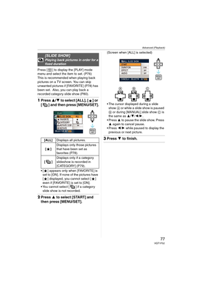 Page 77Advanced (Playback)
77VQT1F52
Press [ ] to display the [PLAY] mode 
menu and select the item to set. (P76)
This is recommended when playing back 
pictures on a TV screen. You can skip 
unwanted pictures if [FAVORITE] (P78) has 
been set.  Also, you can play back a 
recorded category slide show (P80).
1Press 3/4 to select [ALL], [ ] or 
[ ] and then press [MENU/SET].
 [ ] appears only when [FAVORITE] is 
set to [ON]. If none of the pictures have 
[ ] displayed, you cannot select [ ] 
even if [FAVORITE] is...