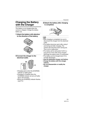 Page 11Preparation
11VQT1C14
Charging the Battery 
with the Charger
The battery is not charged when the 
camera is shipped. Charge the battery 
before use.
1Attach the battery with attention 
to the direction of the battery.
2Connect the charger to the 
electrical outlet.
 Charging starts when the [CHARGE] 
indicator A lights green.
 Charging is complete when the 
[CHARGE] indicator A turns off (after 
about 130 minutes).
 When the [CHARGE] indicator flashes, 
read P12.
3Detach the battery after charging 
is...