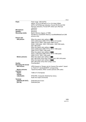 Page 103Others
103VQT1C14
Flash:Flash range: [ISO AUTO]
Approx. 30 cm (0.98 feet) to 5 m (16.4 feet) (Wide)
AUTO, AUTO/Red-eye reduction, Forced ON (Forced ON/
Red-eye reduction), Forced OFF, (Slow sync./Red-eye 
reduction)
Microphone:Monaural
Speaker:Monaural
Recording media:Built-in Memory (Approx. 27 MB)/
SD Memory Card/SDHC Memory Card/MultiMediaCard (Still 
pictures only)
Picture size
Still picture:When the aspect ratio setting is [ ]
3072k2304 pixels (DMC-FX12), 2816k2112 pixels 
(DMC-FX10), 2560k1920...