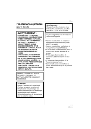 Page 111Others
111VQT1C14
Others
Précautions à prendre 
(pour le Canada)
 Assurez-vous d’utiliser un adaptateur 
secteur de marque Panasonic (DMW-
AC5PP; en option).
 Assurez-vous d’utiliser une batterie de 
marque Panasonic (CGA-S005A).
 Si vous utilisez d’autres batteries, nous ne 
pouvons pas garantir la qualité de ce 
produit.
 N’utilisez pas d’autres câbles de 
connexion USB à l’exception de celui 
fourni.
 N’utilisez pas d’autres câbles AV à 
l’exception de celui fourni.
 Conservez la carte mémoire hors de...