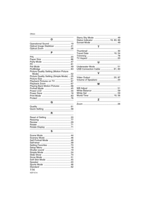 Page 114Others
114VQT1C14
O
Operational Sound  ................................. 19
Optical Image Stabilizer  ......................... 41
Optical Zoom  ......................................... 26
P
PAL ........................................................ 20
Paper Size  ............................................. 86
Party Mode  ............................................ 47
PC .......................................................... 81
Pet Mode  ............................................... 49...