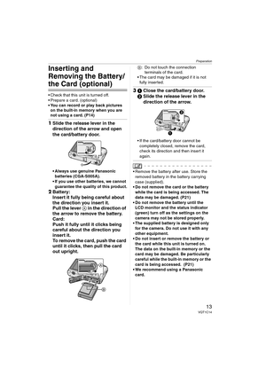 Page 13Preparation
13VQT1C14
Inserting and 
Removing the Battery/
the Card (optional)
 Check that this unit is turned off.
 Prepare a card. (optional)
 You can record or play back pictures 
on the built-in memory when you are 
not using a card. (P14)
1Slide the release lever in the 
direction of the arrow and open 
the card/battery door.
 Always use genuine Panasonic 
batteries (CGA-S005A).
 If you use other batteries, we cannot 
guarantee the quality of this product.
2Battery:
Insert it fully being careful...