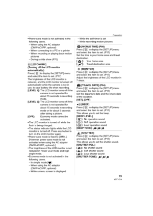 Page 19Preparation
19VQT1C14
 Power save mode is not activated in the 
following cases.
– When using the AC adaptor 
(DMW-AC5PP; optional)
– When connecting to a PC or a printer
– When recording or playing back motion 
pictures
– During a slide show (P70)
 [ECONOMY]
(Turning off the LCD monitor 
automatically.)
Press [ ] to display the [SETUP] menu 
and select the item to set. (P17)
The brightness of the LCD monitor is 
reduced, and the LCD monitor is turned off 
automatically while the camera is not in 
use,...