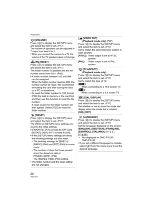 Page 20Preparation
20VQT1C14
[VOLUME]
Press [ ] to display the [SETUP] menu 
and select the item to set. (P17)
The volume of speakers can be adjusted in 
7 steps from level 6 to 0.
 When you connect the camera to a TV, the 
volume of the TV speakers does not change.
[NO.RESET]
Press [ ] to display the [SETUP] menu 
and select the item to set. (P17)
The folder number is updated and the file 
number starts from 0001. (P82)
 A folder number between 100 and 999 
can be assigned.
When the folder number reaches 999,...