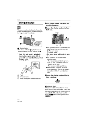 Page 22Basic
22VQT1C14
Basic
Taking pictures
The camera automatically sets the shutter 
speed and the aperture value according to 
the brightness of the subject.
1: Shutter button
 The status indicator 3 lights for about 
1 second when you turn this unit on 2.
1Hold this unit gently with both 
hands, keep your arms still at 
your side and stand with your feet 
slightly apart.
A:Flash
B: AF assist lamp
C: When holding the camera vertically
2Aim the AF area at the point you 
want to focus on.
3Press the shutter...