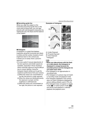 Page 33Advanced (Recording pictures)
33VQT1C14
∫Recording guide line
When you align the subject on the 
horizontal and vertical guide lines or the 
cross point of these lines, you can take 
pictures with well-designed composition by 
viewing the size, the slope and the balance 
of the subject.
∫Histogram
A histogram is a graph that displays 
brightness along the horizontal axis (black 
to white) and the number of pixels at each 
brightness level on the vertical axis.
It allows you to easily check a picture’s...