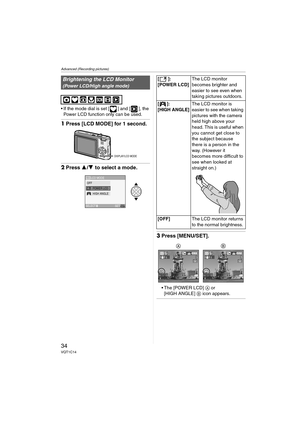 Page 34Advanced (Recording pictures)
34VQT1C14
 If the mode dial is set [ ] and [ ], the 
Power LCD function only can be used.
1Press [LCD MODE] for 1 second.
2Press 3/4 to select a mode.
3Press [MENU/SET].
 The [POWER LCD] A or 
[HIGH ANGLE] B icon appears.
Brightening the LCD Monitor
(Power LCD/High angle mode)
DISPLAY/LCD MODE
LCD MODE
SET
SELECTMENU
LCDOFFPOWER LCDHIGH ANGLE 
[]:
[POWER LCD]The LCD monitor 
becomes brighter and 
easier to see even when 
taking pictures outdoors.
[]:
[HIGH ANGLE]
The LCD...