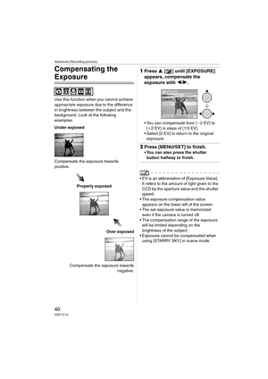 Page 40Advanced (Recording pictures)
40VQT1C14
Compensating the 
Exposure
Use this function when you cannot achieve 
appropriate exposure due to the difference 
in brightness between the subject and the 
background. Look at the following 
examples.
Under exposed
Compensate the exposure towards 
positive.
Properly exposed
Over exposed
Compensate the exposure towards
negative.
1Press 3 [ ] until [EXPOSURE] 
appears, compensate the 
exposure with 2/1.
 You can compensate from [j2EV] to 
[i2 EV] in steps of [1/3...