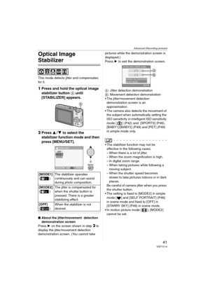 Page 41Advanced (Recording pictures)
41VQT1C14
Optical Image 
Stabilizer
This mode detects jitter and compensates 
for it.
1Press and hold the optical image 
stabilizer button A until 
[STABILIZER] appears.
2Press 34 to select the 
stabilizer function mode and then 
press [MENU/SET].
∫About the jitter/movement  detection 
demonstration screen
Press 1 on the screen shown in step 
2 to 
display the jitter/movement detection 
demonstration screen. (You cannot take pictures while the demonstration screen is...