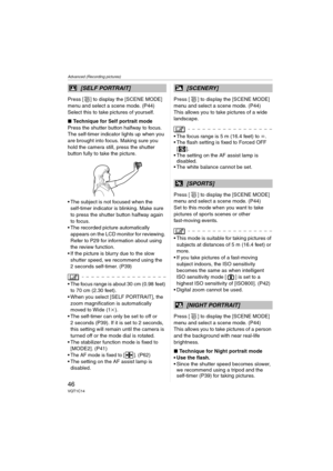 Page 46Advanced (Recording pictures)
46VQT1C14
Press [ ] to display the [SCENE MODE] 
menu and select a scene mode. (P44)
Select this to take pictures of yourself.
∫Technique for Self portrait mode
Press the shutter button halfway to focus. 
The self-timer indicator lights up when you 
are brought into focus. Making sure you 
hold the camera still, press the shutter 
button fully to take the picture.
 The subject is not focused when the 
self-timer indicator is blinking. Make sure 
to press the shutter button...