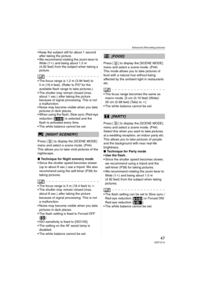 Page 47Advanced (Recording pictures)
47VQT1C14
 Keep the subject still for about 1 second 
after taking the picture.
 We recommend rotating the zoom lever to 
Wide (1k) and being about 1.5 m 
(4.92 feet) from the subject when taking a 
picture.
 The focus range is 1.2 m (3.94 feet) to 
5 m (16.4 feet). (Refer to P37 for the 
available flash range to take pictures.)
 The shutter may remain closed (max. 
about 1 sec.) after taking the picture 
because of signal processing. This is not 
a malfunction.
 Noise may...