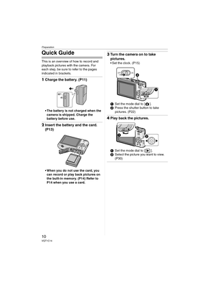 Page 10Preparation
10VQT1C14
Quick Guide
This is an overview of how to record and 
playback pictures with the camera. For 
each step, be sure to refer to the pages 
indicated in brackets.
1Charge the battery. (P11)
 The battery is not charged when the 
camera is shipped. Charge the 
battery before use.
2Insert the battery and the card. 
(P13)
 When you do not use the card, you 
can record or play back pictures on 
the built-in memory. (P14) Refer to 
P14 when you use a card.
3Turn the camera on to take...