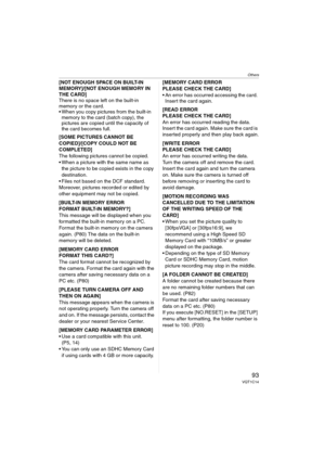 Page 93Others
93VQT1C14
[NOT ENOUGH SPACE ON BUILT-IN 
MEMORY]/[NOT ENOUGH MEMORY IN 
THE CARD]
There is no space left on the built-in 
memory or the card.
 When you copy pictures from the built-in 
memory to the card (batch copy), the 
pictures are copied until the capacity of 
the card becomes full.
[SOME PICTURES CANNOT BE 
COPIED]/[COPY COULD NOT BE 
COMPLETED] 
The following pictures cannot be copied.
 When a picture with the same name as 
the picture to be copied exists in the copy 
destination.
 Files...