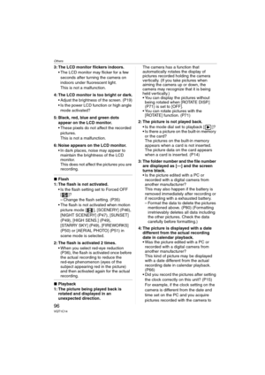 Page 96Others
96VQT1C14
3: The LCD monitor flickers indoors.
 The LCD monitor may flicker for a few 
seconds after turning the camera on 
indoors under fluorescent light.
This is not a malfunction.
4: The LCD monitor is too bright or dark.
 Adjust the brightness of the screen. (P19) Is the power LCD function or high angle 
mode activated?
5: Black, red, blue and green dots 
appear on the LCD monitor.
 These pixels do not affect the recorded 
pictures.
This is not a malfunction.
6: Noise appears on the LCD...