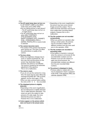 Page 98Others
98VQT1C14
4: The AF assist lamp does not turn on.
 Is [AF ASSIST LAMP] on the [REC] 
mode menu set to [ON]? (P63)
 Are you taking pictures in dark places?
– The AF assist lamp does not turn on 
in bright places.
 The AF assist lamp does not turn on 
when [SELF PORTRAIT] 
(P46),[SCENERY] (P46), 
[NIGHT SCENERY] (P47), [SUNSET] 
(P49),  [FIREWORKS] (P50) or 
[AERIAL PHOTO] (P51) in scene mode 
is selected.
5: The camera becomes warm.
 The surface of the camera may become 
warm during use. This does...