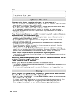Page 104VQT1S88104
Others
Cautions for Use
Take care not to drop or knock the unit or put a lot of pressure on it.
•Take care not to knock or drop the bag/case that you inserted the camera in as the shock may 
cause damage to the camera, lens or LCD monitor.
•Do not attach any other items to the wrist strap that’s included with your camera. While being 
stored, that item can rest against the LCD monitor and damage it.
•Do not use a paper bag as it can easily rip causing the camera to fall and be damaged.•We...
