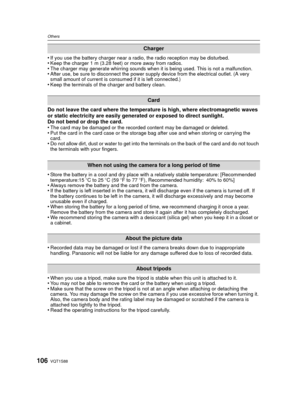 Page 106VQT1S88106
Others
•If you use the battery charger near a radio, the radio reception may be disturbed. •Keep the charger 1 m (3.28 feet) or more away from radios.•The charger may generate whirring sounds when it is being used. This is not a malfunction.•After use, be sure to disconnect the power supply device from the electrical outlet. (A very 
small amount of current is consumed if it is left connected.)
•Keep the terminals of the charger and battery clean.
Do not leave the card where the temperature is...