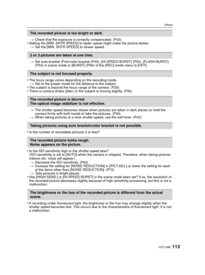 Page 113113VQT1S88
Others
>Check that the exposure is correctly compensated. (P43)•Setting the [MIN. SHTR SPEED] to faster speed might make the picture darker.
> Set the [MIN. SHTR SPEED] to slower speed. 
> Set auto bracket (P44)/color bracket (P45), [HI-SPEED BURST] (P52), [FLASH BURST] 
(P53) in scene mode or [BURST] (P69) of the [REC] mode menu to [OFF].
•The focus range varies depending on the recording mode.
> Set to the proper mode for the distance to the subject.
•The subject is beyond the focus range of...