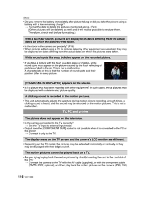 Page 116VQT1S88116
Others
•Did you remove the battery immediately after picture-taking or did you take the picture using a 
battery with a low remaining charge?> Format the data to delete the pictures mentioned above. (P24)
(Other pictures will be deleted as well and  it will not be possible to restore them. 
Therefore, check well before formatting.)
•
Is the clock in the camera set properly? (P16)•When pictures edited using a PC or pictures taken by other equipment are searched, they may 
be displayed on dates...