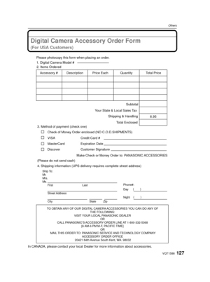 Page 127127VQT1S88
Others
Digital Camera Accessory Order Form
(For USA Customers)
In CANADA, please contact your local Dealer for more information about accessories.
TO OBTAIN ANY OF OUR DIGITAL CAMERA ACCESSORIES YOU CAN DO ANY OF 
THE FOLLOWING: 
VISIT YOUR LOCAL PANASONIC DEALER  OR 
CALL PANASONIC’S ACCESSORY ORDER LINE AT 1-800-332-5368  [6 AM-6 PM M-F, PACIFIC TIME] OR 
MAIL THIS ORDER TO: PANASONIC SERVICE AND TECHNOLOGY COMPANY ACCESSORY ORDER OFFICE 
20421 84th Avenue South Kent, WA. 98032
Ship To:...