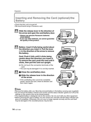 Page 14VQT1S8814
Preparation
Inserting and Removing the Card (optional)/the 
Battery
•Check that this unit is turned off.•We recommend using a Panasonic card.
Slide the release lever in the direction of 
the arrow and open the card/battery door.
•Always use genuine Panasonic batteries 
(CGA-S005A).
•If you use other batteries, we cannot guarantee 
the quality of this product.
Battery: Insert it fully being careful about 
the direction you insert it. Pull the lever 
A in the direction of the arrow to remove 
the...