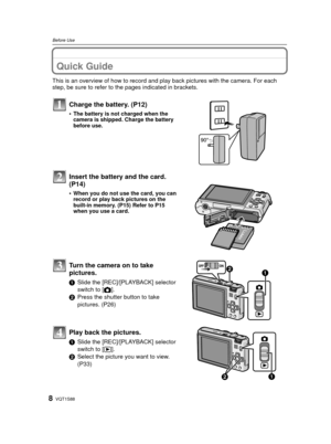 Page 8VQT1S888
Before Use
Before UseQuick Guide
This is an overview of how to record and play back pictures with the camera. For each 
step, be sure to refer to the pages indicated in brackets.
Charge the battery. (P12)
•The battery is not charged when the 
camera is shipped. Charge the battery 
before use.
Insert the battery and the card.  
(P14)
•When you do not use the card, you can 
record or play back pictures on the 
built-in memory. (P15) Refer to P15 
when you use a card.
Turn the camera on to take...