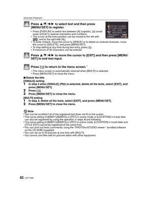 Page 82VQT1S8882
Advanced (Playback)
Press 3/4/ 2/1 to select text and then press 
[MENU/SET] to register.
•Press [DISPLAY] to switch text between [A] (capitals), [a] (small 
case) and [&/1] (special characters and numbers).
•The cursor at the entry position can be moved to the left with 
[ L ], and to the right with [ Z].
•To enter a blank, move the cursor to [SPACE] or to delete an entered character, move 
the cursor to [DELETE], and press [MENU/SET].
•To stop editing at any time during text entry, press [...