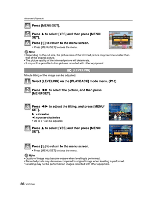Page 86VQT1S8886
Advanced (Playback)
Press [MENU/SET].
Press 3 to select [YES] and then press [MENU/
SET].
Press [ ‚] to return to  the menu screen.
•Press [MENU/SET] to close the menu.
Note
•Depending on the cut size, the picture size of the trimmed picture may become smaller than 
that of the original picture.
•The picture quality of the trimmed picture will deteriorate.•It may not be possible to trim pictures recorded with other equipment.
Minute tilting of the image can be adjusted. 
Select [LEVELING] on...