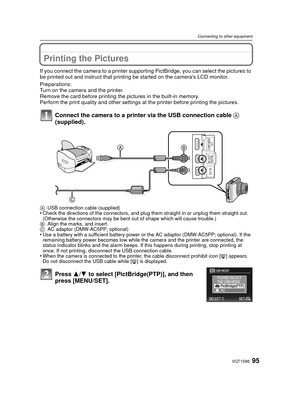 Page 9595VQT1S88
Connecting to other equipment
Printing the Pictures
If you connect the camera to a printer supporting PictBridge, you can select the pictures to 
be printed out and instruct that printing be started on the camera’s LCD monitor.
Preparations:
Turn on the camera and the printer.
Remove the card before printing the pictures in the built-in memory.
Perform the print quality and other settings at the printer before printing the pictures.
Connect the camera to a printer via the USB connection cable...