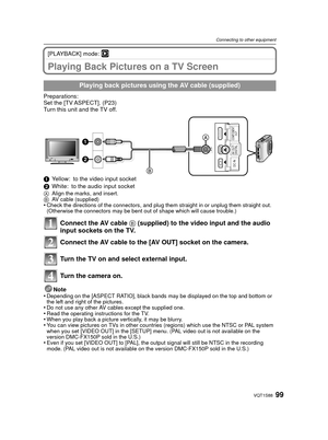 Page 9999VQT1S88
Connecting to other equipment
[PLAYBACK] mode: ¸
Playing Back Pictures on a TV Screen
Preparations:
Set the [TV ASPECT]. (P23)
Turn this unit and the TV off.
1Yellow: to the video input socket
2 White: to the audio input socket
A Align the marks, and insert.
B AV cable (supplied)
•Check the directions of the connectors, and plug them straight in or unplug them straight out. 
(Otherwise the connectors may be bent out of shape which will cause trouble.)
Connect the AV cable  B (supplied) to the...