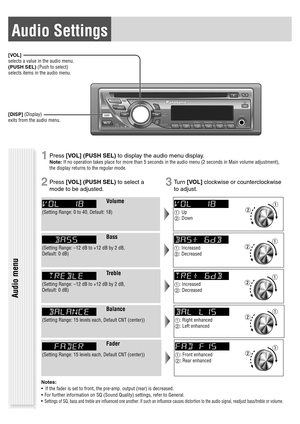 Page 15Audio Settings
[VOL]
selects a value in the audio menu.
(PUSH SEL) (Push to select)
selects items in the audio menu.
[DISP] (Display)
exits from the audio menu.
Audio menu
1 Press [VOL] (PUSH SEL) to display the audio menu display.
Note: If no operation takes place for more than 5 seconds in the audio menu (2 seconds in Main volume adjustment), 
the display returns to the regular mode.
2 Press [VOL] (PUSH SEL) to select a 
mode to be adjusted.3 Tu r n  [VOL] clockwise or counterclockwise 
to adjust....