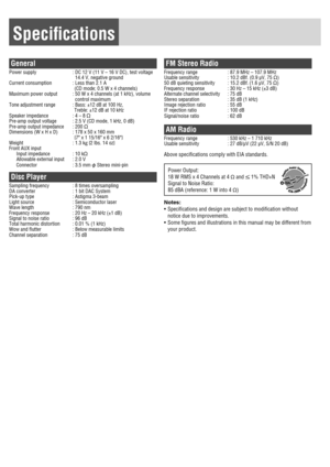 Page 19Speciﬁ cations
General
Power supply  :  DC 12 V (11 V – 16 V DC), test voltage 
14.4 V, negative ground
Current consumption  :  Less than 2.1 A
      (CD mode; 0.5 W x 4 channels)
Maximum power output  :  50 W x 4 channels (at 1 kHz), volume 
control maximum
Tone adjustment range  : Bass: ±12 dB at 100 Hz,
      Treble: ±12 dB at 10 kHz
Speaker impedance  : 4 – 8 
Pre-amp output voltage  : 2.5 V (CD mode, 1 kHz, 0 dB)
Pre-amp output impedance  : 200 
Dimensions (W x H x D)  : 178 x 50 x 160 mm 
    {7...