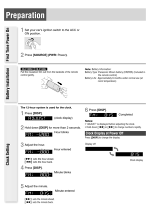 Page 7Preparation
1 Set your car’s ignition switch to the ACC or 
ON position.
2 Press [SOURCE] (PWR: Power).
C  C  A 
N  O 
First Time Power On
Battery Installation Clock Setting
The 12-hour system is used for the clock.
1 Press [DISP]. 
(clock display)
2 Hold down [DISP] for more than 2 seconds. 
Hour blinks
3 Adjust the hour. 
Hour entered
[]: sets the hour ahead. 
[]: sets the hour back.
4 Press [DISP]. 
Minute blinks
5 Adjust the minute. 
 Minute entered
[]: sets the minute ahead. 
[]: sets the minute...