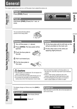 Page 11
CQ-C300U11
English

Preparation, General
General
This chapter explains how to turn on or off the power, how to adjust the volume, etc.
Power on
Press	[PWR]	(Power).
Power off
Hold	down	[PWR]	(Power)	for	1	sec. 	or	
more. 	
You can remove the face plate to 
prevent it from being stolen.
Removing
1 Turn	off	the	power. 	(	above)
2 Press	[OPEN].	 The	face	plate	will	be	
opened. 	
3 Push	the	face	plate	to	
the	left.
4 Pull	it	out	toward	you. 	
5	Put	the	face	plate	in	
the	case.
 Cautions
•  This face plate...