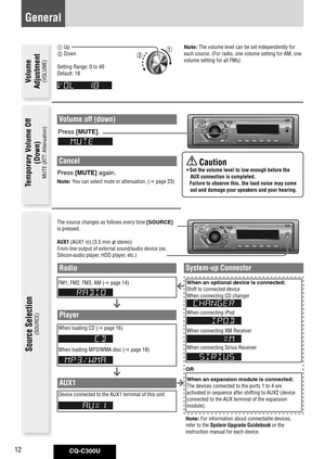 Page 12
CQ-C300U12

Source Selection
(SOURCE)
The source changes as follows every time [SOURCE] 
is pressed. 
AUX1 (AUX1 in) (3.5 mm  stereo)
From line output of external sound/audio device (ex. 
Silicon-audio player, HDD player, etc.)
General
Volume off (down)
Press	[MUTE].
Cancel
Press	[MUTE]	again.	
Note: You can select mute or attenuation. ( page 23)
 Up
 Down
Setting Range: 0 to 40
Default: 18 
Note: The volume level can be set independently for 
each source. (For radio, one volume setting for AM, one...